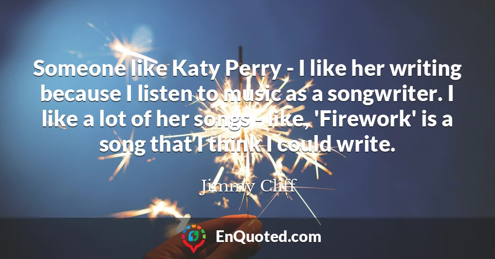 Someone like Katy Perry - I like her writing because I listen to music as a songwriter. I like a lot of her songs - like, 'Firework' is a song that I think I could write.