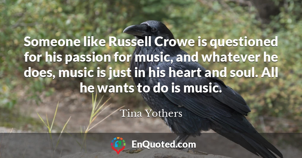 Someone like Russell Crowe is questioned for his passion for music, and whatever he does, music is just in his heart and soul. All he wants to do is music.