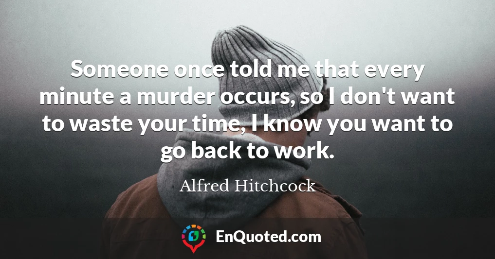 Someone once told me that every minute a murder occurs, so I don't want to waste your time, I know you want to go back to work.