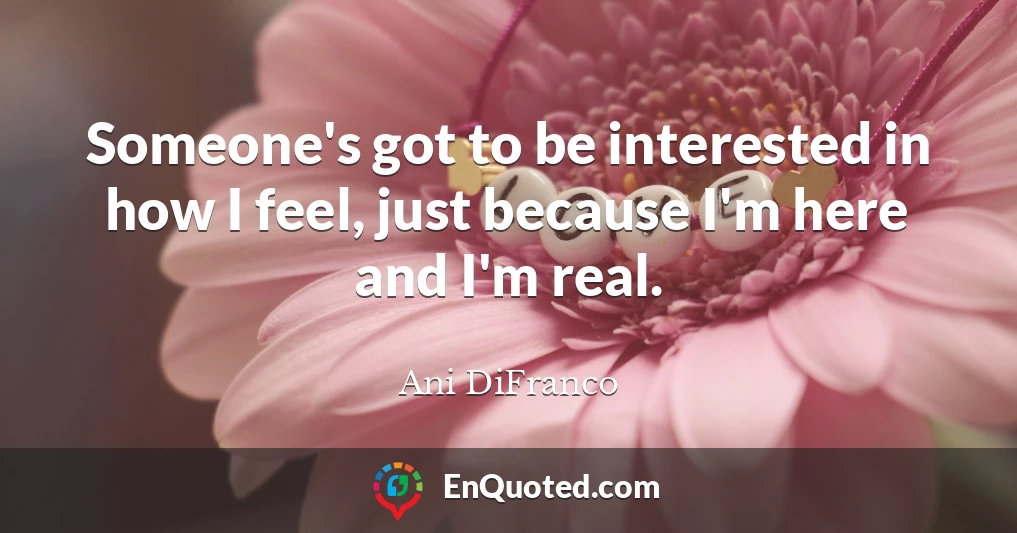 Someone's got to be interested in how I feel, just because I'm here and I'm real.