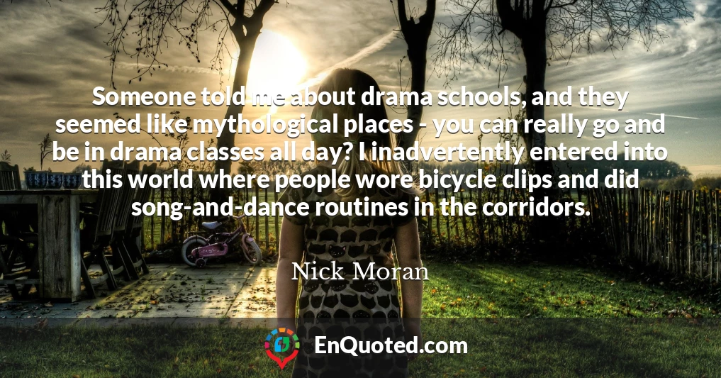 Someone told me about drama schools, and they seemed like mythological places - you can really go and be in drama classes all day? I inadvertently entered into this world where people wore bicycle clips and did song-and-dance routines in the corridors.
