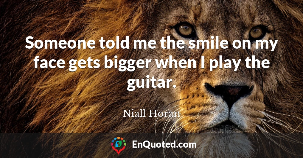 Someone told me the smile on my face gets bigger when I play the guitar.