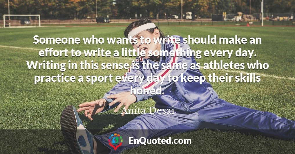 Someone who wants to write should make an effort to write a little something every day. Writing in this sense is the same as athletes who practice a sport every day to keep their skills honed.