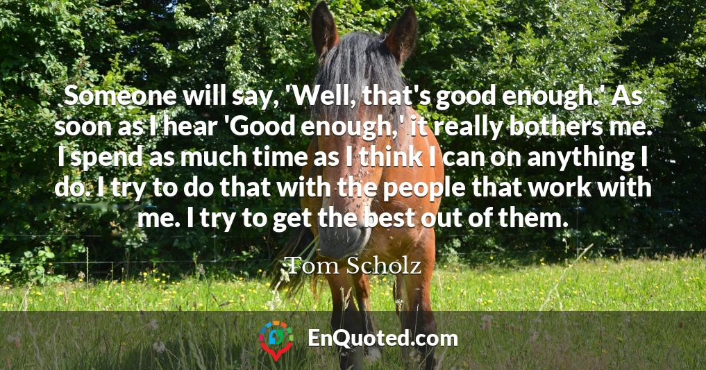 Someone will say, 'Well, that's good enough.' As soon as I hear 'Good enough,' it really bothers me. I spend as much time as I think I can on anything I do. I try to do that with the people that work with me. I try to get the best out of them.