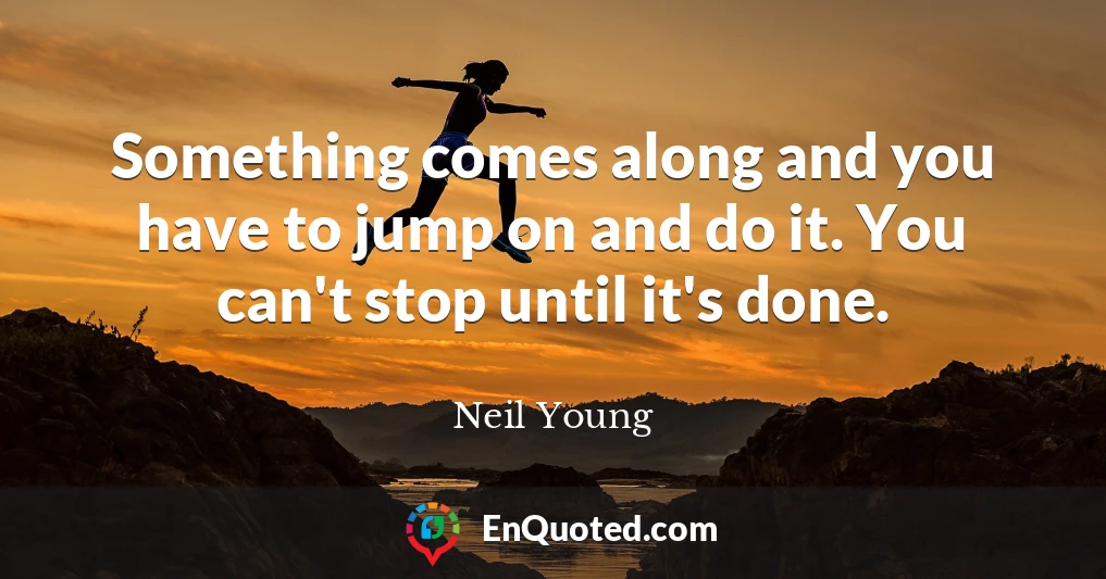 Something comes along and you have to jump on and do it. You can't stop until it's done.