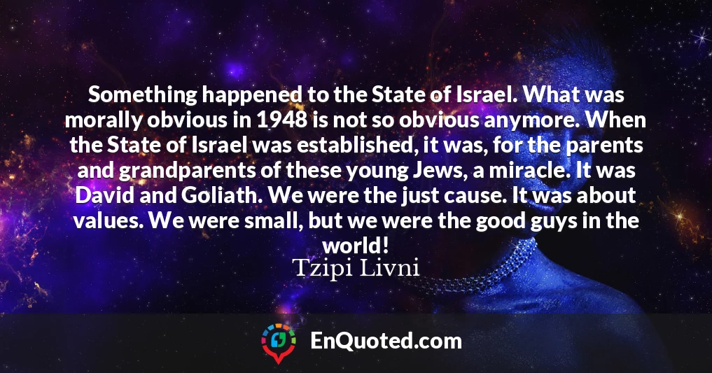Something happened to the State of Israel. What was morally obvious in 1948 is not so obvious anymore. When the State of Israel was established, it was, for the parents and grandparents of these young Jews, a miracle. It was David and Goliath. We were the just cause. It was about values. We were small, but we were the good guys in the world!