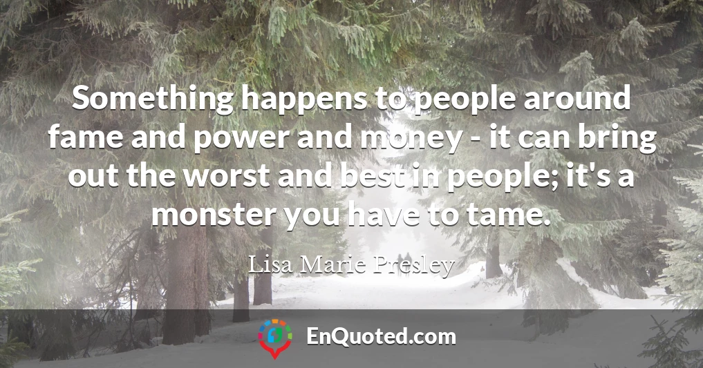 Something happens to people around fame and power and money - it can bring out the worst and best in people; it's a monster you have to tame.