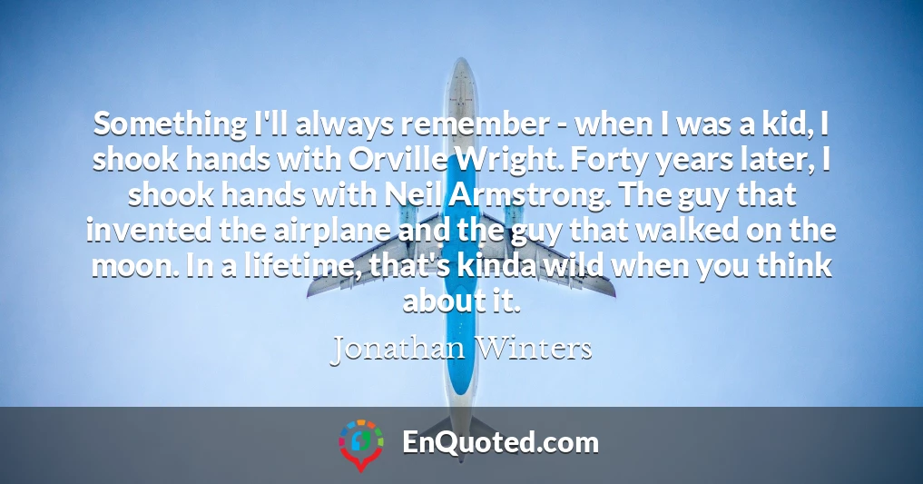 Something I'll always remember - when I was a kid, I shook hands with Orville Wright. Forty years later, I shook hands with Neil Armstrong. The guy that invented the airplane and the guy that walked on the moon. In a lifetime, that's kinda wild when you think about it.