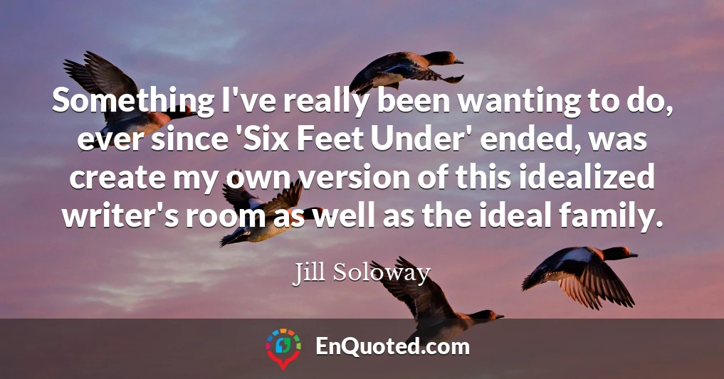 Something I've really been wanting to do, ever since 'Six Feet Under' ended, was create my own version of this idealized writer's room as well as the ideal family.