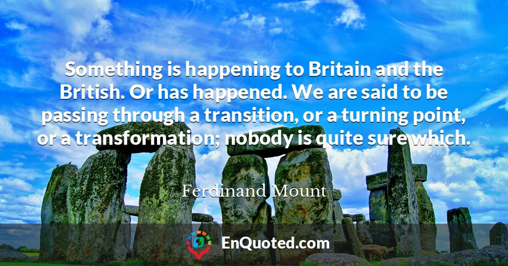 Something is happening to Britain and the British. Or has happened. We are said to be passing through a transition, or a turning point, or a transformation; nobody is quite sure which.