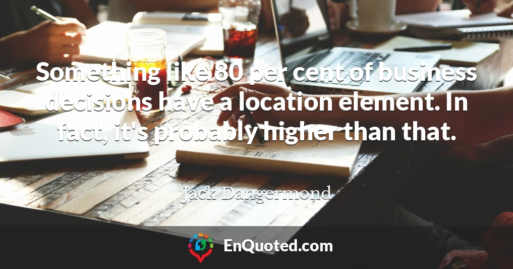 Something like 80 per cent of business decisions have a location element. In fact, it's probably higher than that.