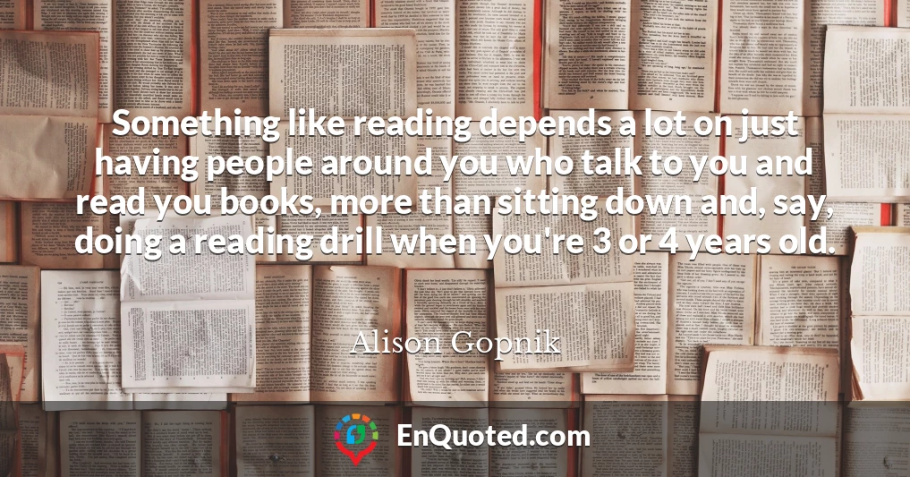 Something like reading depends a lot on just having people around you who talk to you and read you books, more than sitting down and, say, doing a reading drill when you're 3 or 4 years old.