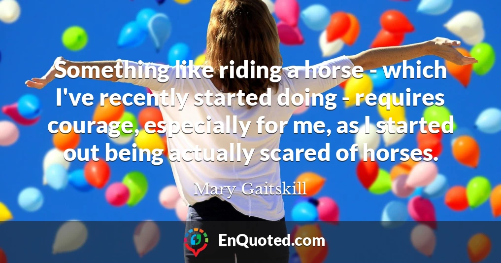 Something like riding a horse - which I've recently started doing - requires courage, especially for me, as I started out being actually scared of horses.