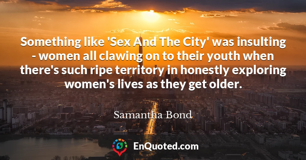 Something like 'Sex And The City' was insulting - women all clawing on to their youth when there's such ripe territory in honestly exploring women's lives as they get older.