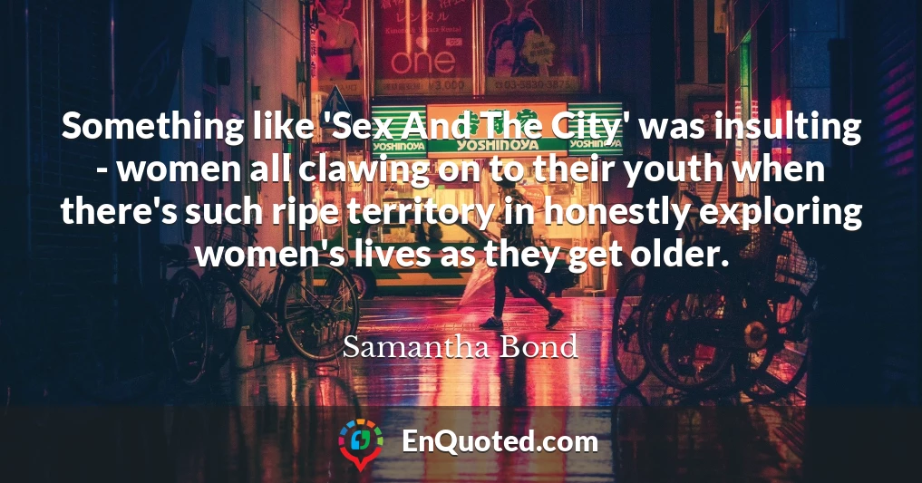 Something like 'Sex And The City' was insulting - women all clawing on to their youth when there's such ripe territory in honestly exploring women's lives as they get older.