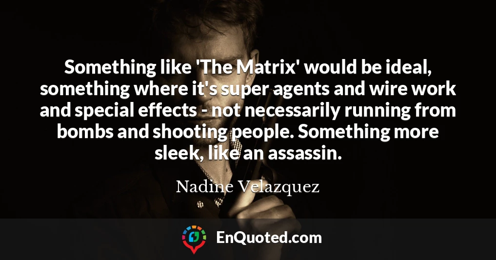 Something like 'The Matrix' would be ideal, something where it's super agents and wire work and special effects - not necessarily running from bombs and shooting people. Something more sleek, like an assassin.
