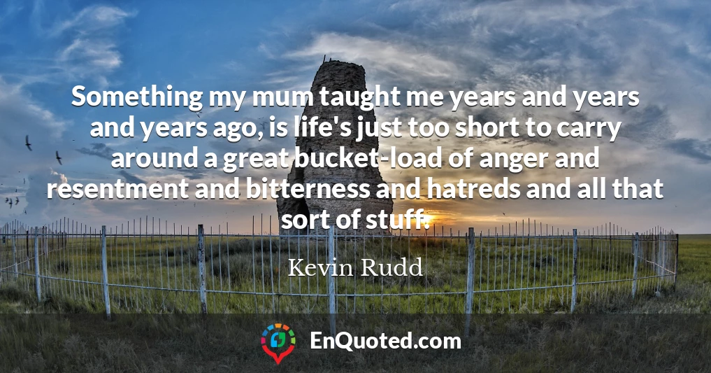Something my mum taught me years and years and years ago, is life's just too short to carry around a great bucket-load of anger and resentment and bitterness and hatreds and all that sort of stuff.