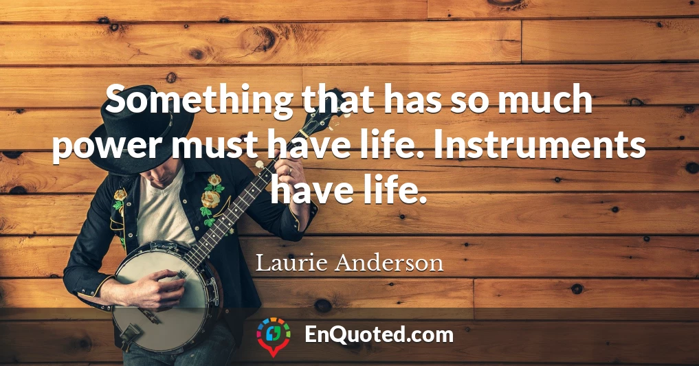 Something that has so much power must have life. Instruments have life.