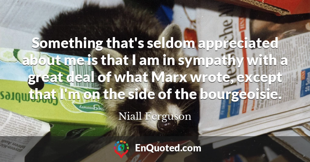 Something that's seldom appreciated about me is that I am in sympathy with a great deal of what Marx wrote, except that I'm on the side of the bourgeoisie.