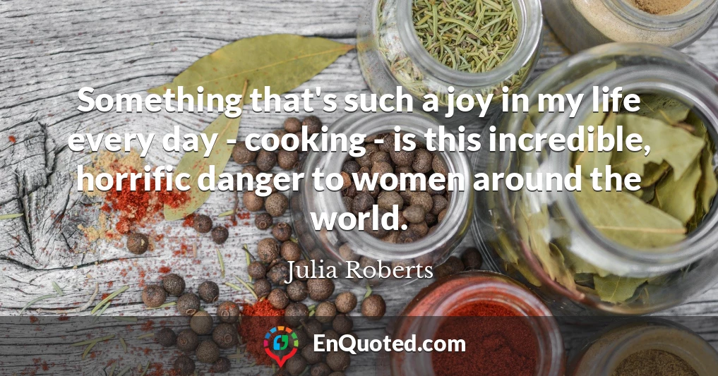 Something that's such a joy in my life every day - cooking - is this incredible, horrific danger to women around the world.