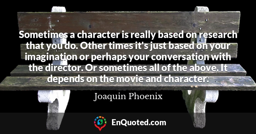 Sometimes a character is really based on research that you do. Other times it's just based on your imagination or perhaps your conversation with the director. Or sometimes all of the above. It depends on the movie and character.