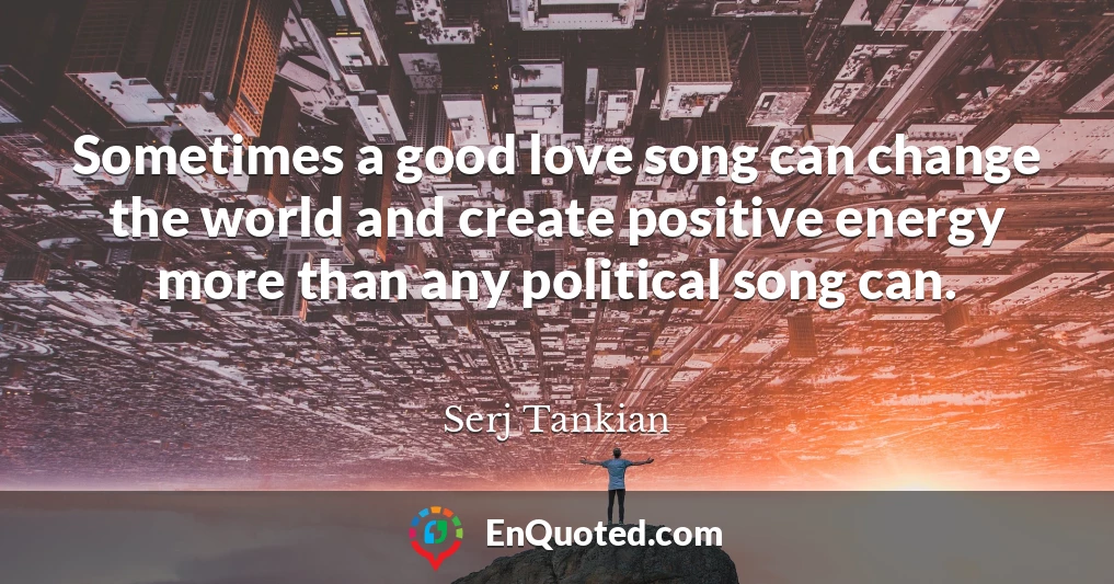 Sometimes a good love song can change the world and create positive energy more than any political song can.
