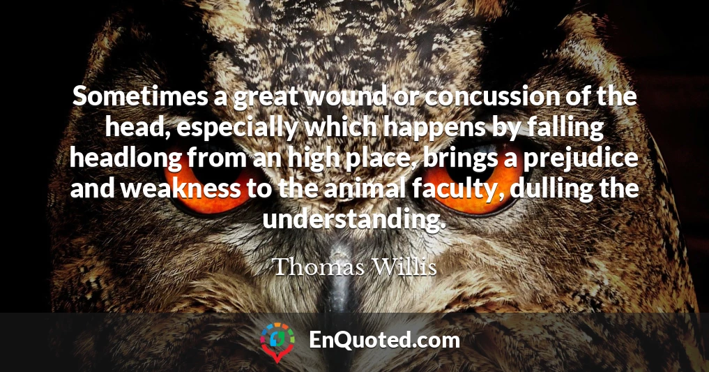 Sometimes a great wound or concussion of the head, especially which happens by falling headlong from an high place, brings a prejudice and weakness to the animal faculty, dulling the understanding.
