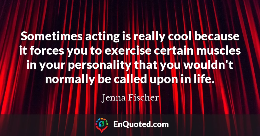 Sometimes acting is really cool because it forces you to exercise certain muscles in your personality that you wouldn't normally be called upon in life.