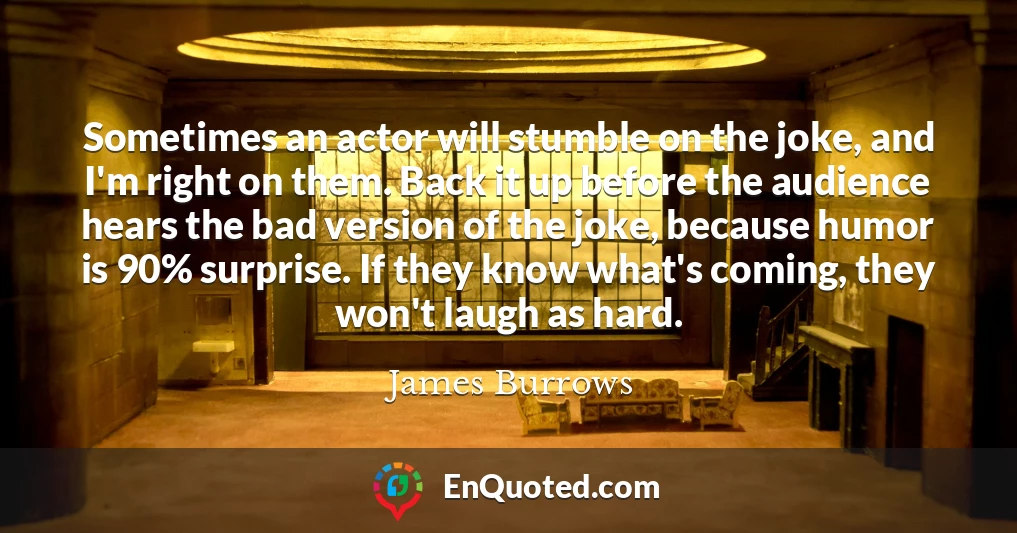 Sometimes an actor will stumble on the joke, and I'm right on them. Back it up before the audience hears the bad version of the joke, because humor is 90% surprise. If they know what's coming, they won't laugh as hard.