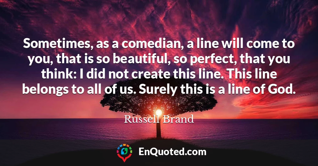 Sometimes, as a comedian, a line will come to you, that is so beautiful, so perfect, that you think: I did not create this line. This line belongs to all of us. Surely this is a line of God.