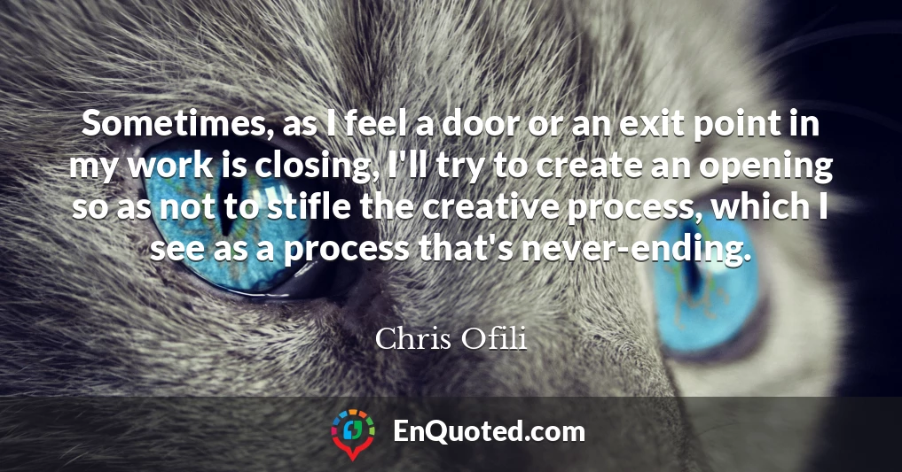 Sometimes, as I feel a door or an exit point in my work is closing, I'll try to create an opening so as not to stifle the creative process, which I see as a process that's never-ending.