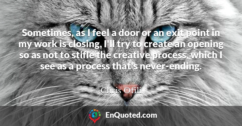 Sometimes, as I feel a door or an exit point in my work is closing, I'll try to create an opening so as not to stifle the creative process, which I see as a process that's never-ending.