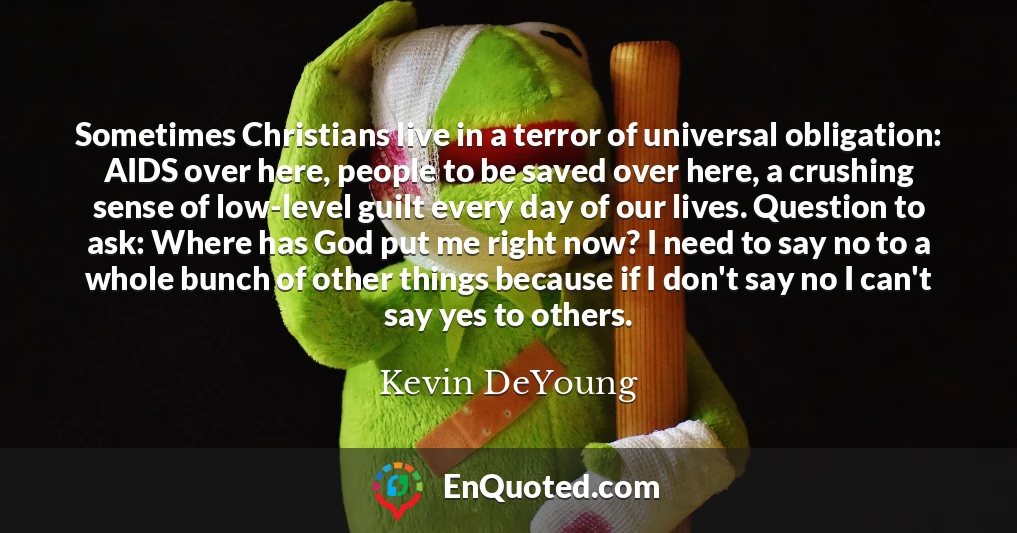 Sometimes Christians live in a terror of universal obligation: AIDS over here, people to be saved over here, a crushing sense of low-level guilt every day of our lives. Question to ask: Where has God put me right now? I need to say no to a whole bunch of other things because if I don't say no I can't say yes to others.