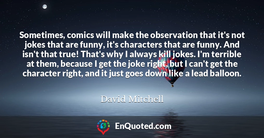 Sometimes, comics will make the observation that it's not jokes that are funny, it's characters that are funny. And isn't that true! That's why I always kill jokes. I'm terrible at them, because I get the joke right, but I can't get the character right, and it just goes down like a lead balloon.