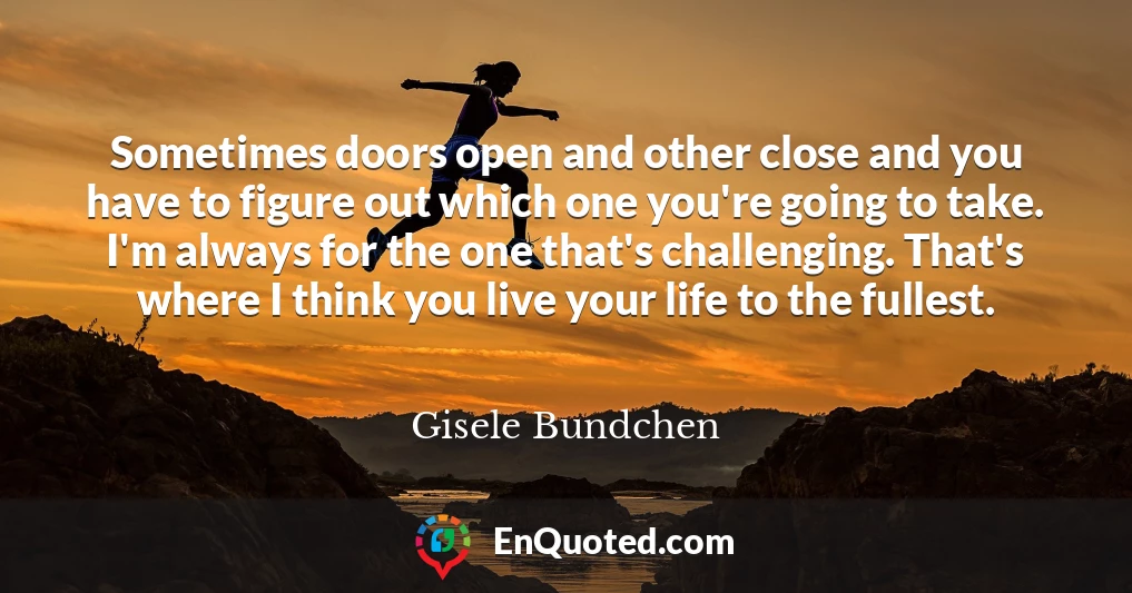 Sometimes doors open and other close and you have to figure out which one you're going to take. I'm always for the one that's challenging. That's where I think you live your life to the fullest.