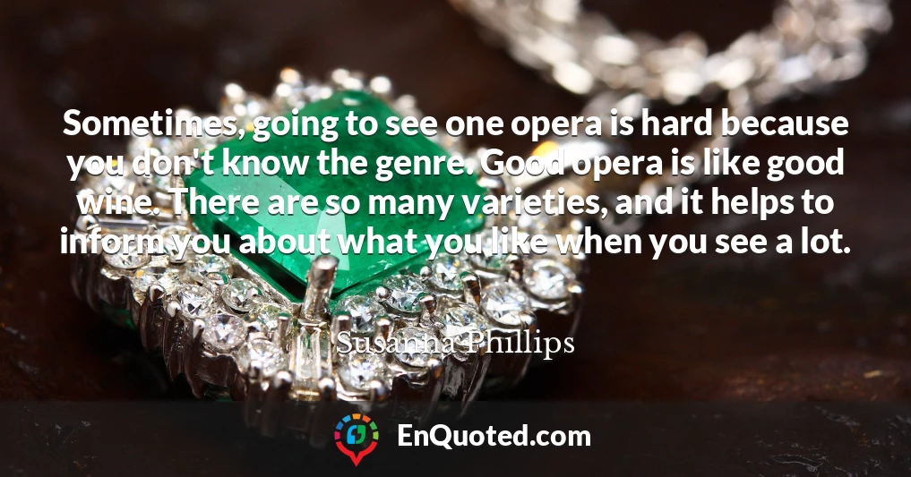 Sometimes, going to see one opera is hard because you don't know the genre. Good opera is like good wine. There are so many varieties, and it helps to inform you about what you like when you see a lot.