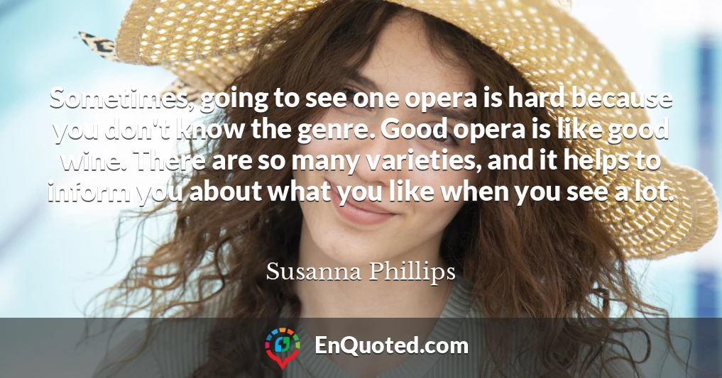 Sometimes, going to see one opera is hard because you don't know the genre. Good opera is like good wine. There are so many varieties, and it helps to inform you about what you like when you see a lot.