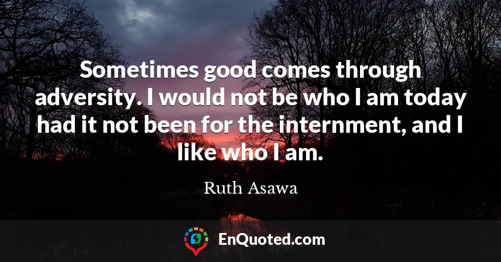 Sometimes good comes through adversity. I would not be who I am today had it not been for the internment, and I like who I am.