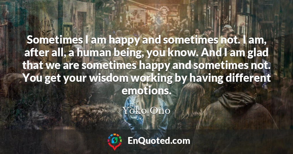Sometimes I am happy and sometimes not. I am, after all, a human being, you know. And I am glad that we are sometimes happy and sometimes not. You get your wisdom working by having different emotions.
