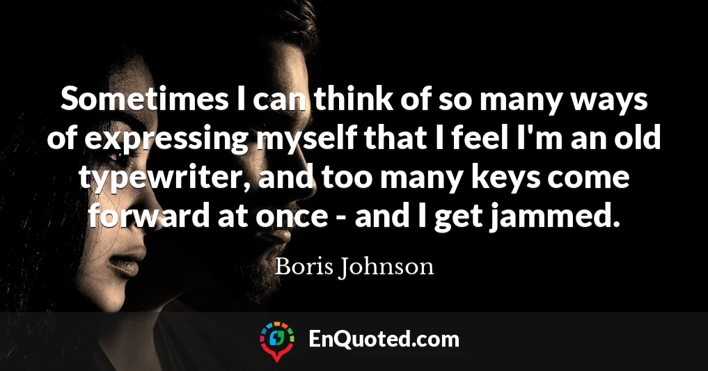 Sometimes I can think of so many ways of expressing myself that I feel I'm an old typewriter, and too many keys come forward at once - and I get jammed.
