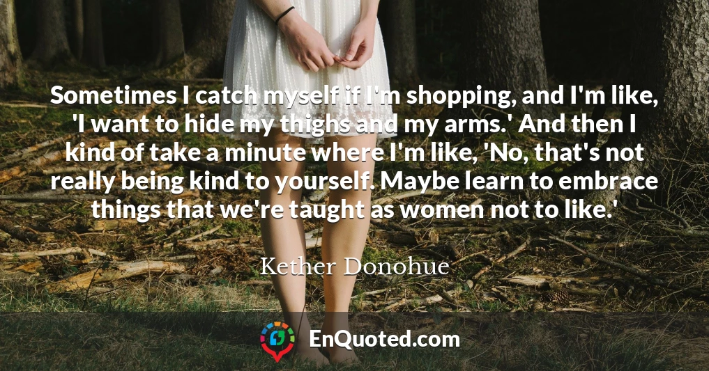 Sometimes I catch myself if I'm shopping, and I'm like, 'I want to hide my thighs and my arms.' And then I kind of take a minute where I'm like, 'No, that's not really being kind to yourself. Maybe learn to embrace things that we're taught as women not to like.'