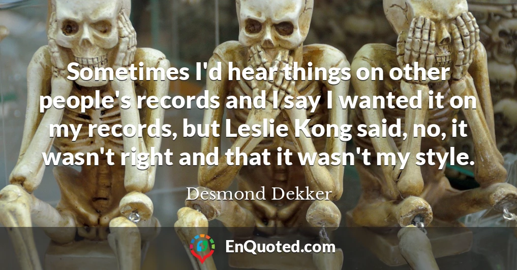 Sometimes I'd hear things on other people's records and I say I wanted it on my records, but Leslie Kong said, no, it wasn't right and that it wasn't my style.