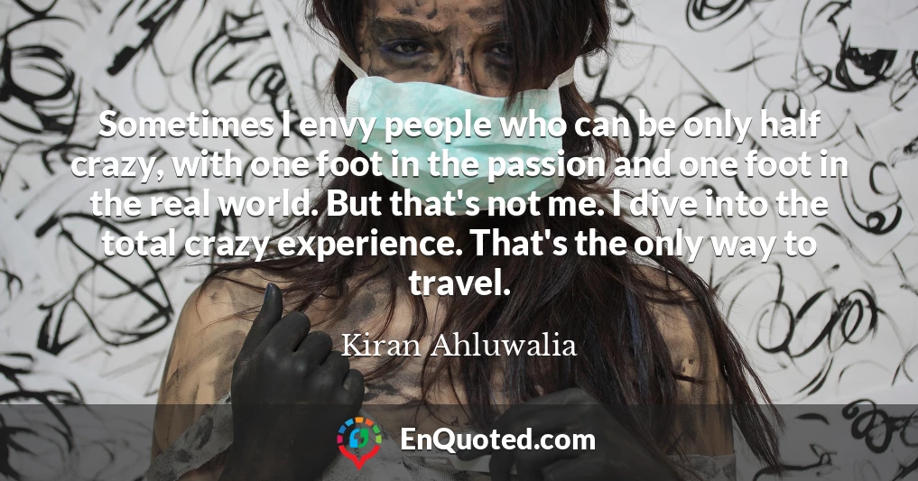Sometimes I envy people who can be only half crazy, with one foot in the passion and one foot in the real world. But that's not me. I dive into the total crazy experience. That's the only way to travel.