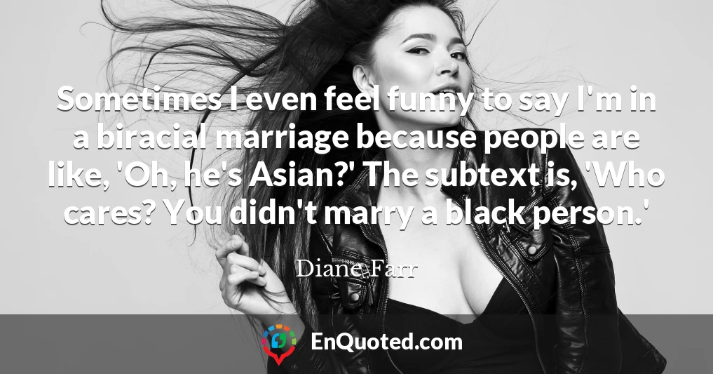 Sometimes I even feel funny to say I'm in a biracial marriage because people are like, 'Oh, he's Asian?' The subtext is, 'Who cares? You didn't marry a black person.'