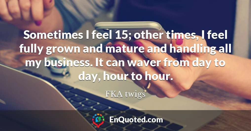Sometimes I feel 15; other times, I feel fully grown and mature and handling all my business. It can waver from day to day, hour to hour.