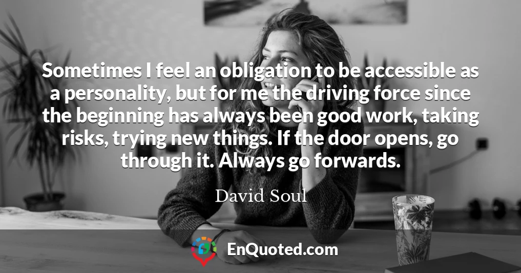 Sometimes I feel an obligation to be accessible as a personality, but for me the driving force since the beginning has always been good work, taking risks, trying new things. If the door opens, go through it. Always go forwards.