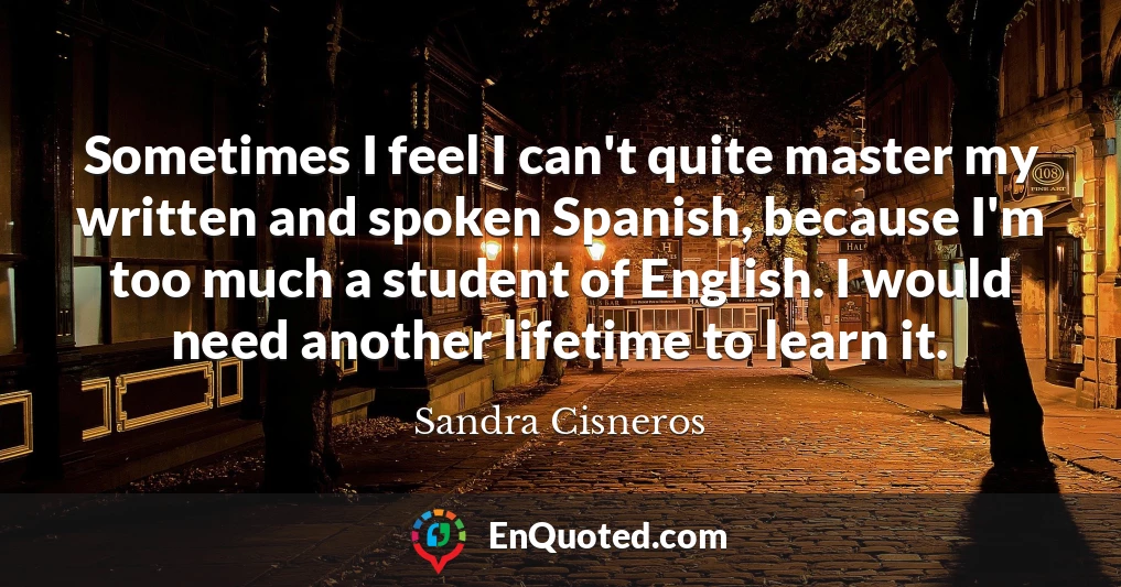 Sometimes I feel I can't quite master my written and spoken Spanish, because I'm too much a student of English. I would need another lifetime to learn it.
