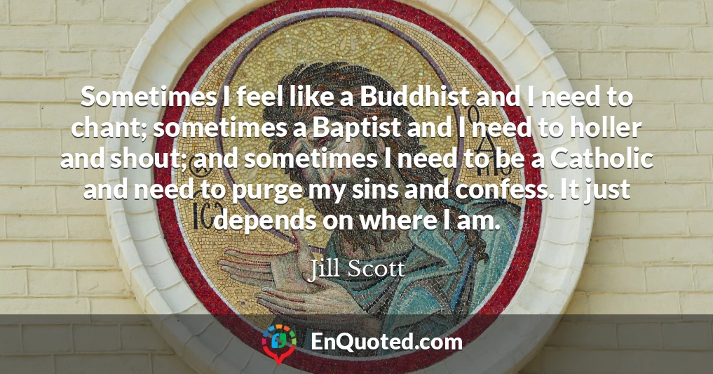 Sometimes I feel like a Buddhist and I need to chant; sometimes a Baptist and I need to holler and shout; and sometimes I need to be a Catholic and need to purge my sins and confess. It just depends on where I am.