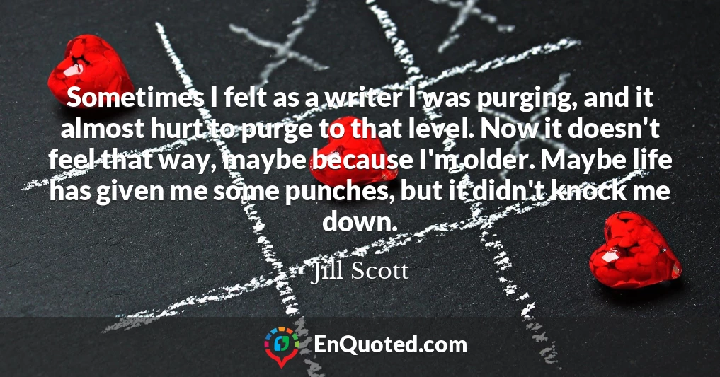 Sometimes I felt as a writer I was purging, and it almost hurt to purge to that level. Now it doesn't feel that way, maybe because I'm older. Maybe life has given me some punches, but it didn't knock me down.