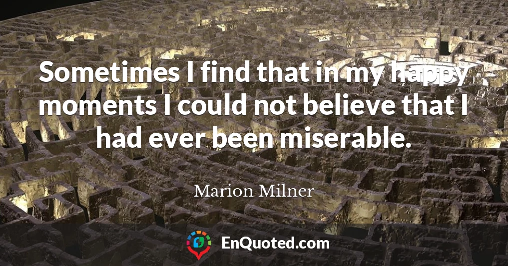 Sometimes I find that in my happy moments I could not believe that I had ever been miserable.